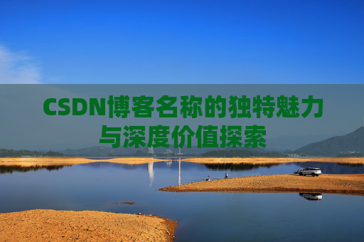 CSDN博客名称的独特魅力与深度价值探索 CSDN博客名称的独特魅力与深度价值探索